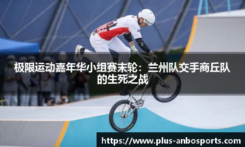 极限运动嘉年华小组赛末轮：兰州队交手商丘队的生死之战