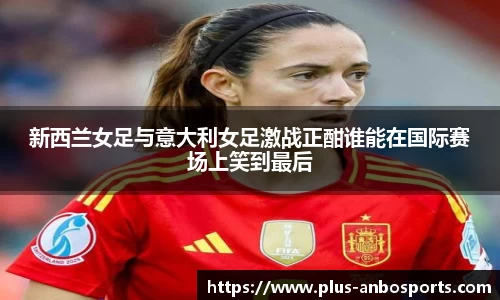 新西兰女足与意大利女足激战正酣谁能在国际赛场上笑到最后